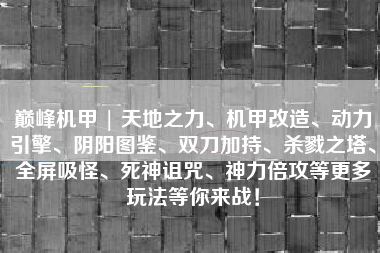 巅峰机甲 | 天地之力、机甲改造、动力引擎、阴阳图鉴、双刀加持、杀戮之塔、全屏吸怪、死神诅咒、神力倍攻等更多玩法等你来战！